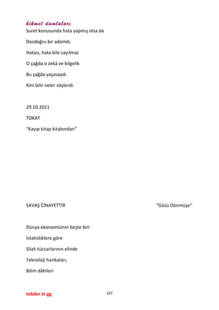 hikmet damlaları
Suret konusunda hata yapmış olsa da
Dosdoğru bir adamdı.
Hatası, hata bile sayılmaz
O çağda o zekâ ve bilgelik
Bu çağda yaşasaydı
Kim bilir neler söylerdi.
29.10.2011
TOKAT
“Kayıp kitap kitabından”
SAVAŞ CİNAYETTİR “Gözü Dönmüşe”
Dünya ekonomisinin beşte biri
İstatistiklere göre
Silah tüccarlarının elinde
Teknoloji harikaları,
Bilim dâhileri
tebder.tr.gg 107
 