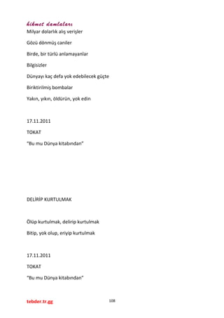 hikmet damlaları
Milyar dolarlık alış verişler
Gözü dönmüş caniler
Birde, bir türlü anlamayanlar
Bilgisizler
Dünyayı kaç defa yok edebilecek güçte
Biriktirilmiş bombalar
Yakın, yıkın, öldürün, yok edin
17.11.2011
TOKAT
“Bu mu Dünya kitabından”
DELİRİP KURTULMAK
Ölüp kurtulmak, delirip kurtulmak
Bitip, yok olup, eriyip kurtulmak
17.11.2011
TOKAT
“Bu mu Dünya kitabından”
tebder.tr.gg 108
 