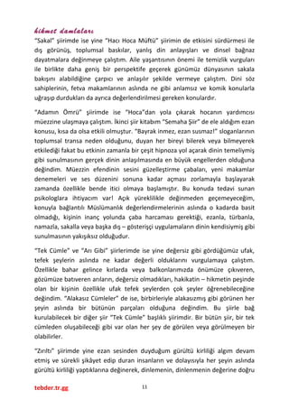 hikmet damlaları
“Sakal” şiirimde ise yine “Hacı Hoca Müftü” şiirimin de etkisini sürdürmesi ile
dış görünüş, toplumsal baskılar, yanlış din anlayışları ve dinsel bağnaz
dayatmalara değinmeye çalıştım. Aile yaşantısının önemi ile temizlik vurguları
ile birlikte daha geniş bir perspektife geçerek günümüz dünyasının sakala
bakışını alabildiğine çarpıcı ve anlaşılır şekilde vermeye çalıştım. Dini söz
sahiplerinin, fetva makamlarının aslında ne gibi anlamsız ve komik konularla
uğraşıp durdukları da ayrıca değerlendirilmesi gereken konulardır.
“Adamın Ömrü” şiirimde ise “Hoca”dan yola çıkarak hocanın yardımcısı
müezzine ulaşmaya çalıştım. İkinci şiir kitabım “Semaha Şiir” de ele aldığım ezan
konusu, kısa da olsa etkili olmuştur. “Bayrak inmez, ezan susmaz!” sloganlarının
toplumsal transa neden olduğunu, duyan her bireyi bilerek veya bilmeyerek
etkilediği fakat bu etkinin zamanla bir çeşit hipnoza yol açarak dinin temeliymiş
gibi sunulmasının gerçek dinin anlaşılmasında en büyük engellerden olduğuna
değindim. Müezzin efendinin sesini güzelleştirme çabaları, yeni makamlar
denemeleri ve ses düzenini sonuna kadar açması zorlamayla başlayarak
zamanda özellikle bende itici olmaya başlamıştır. Bu konuda tedavi sunan
psikologlara ihtiyacım var! Açık yüreklilikle değinmeden geçemeyeceğim,
konuyla bağlantılı Müslümanlık değerlendirmelerinin aslında o kadarda basit
olmadığı, kişinin inanç yolunda çaba harcaması gerektiği, ezanla, türbanla,
namazla, sakalla veya başka dış – gösterişçi uygulamaların dinin kendisiymiş gibi
sunulmasının yakışıksız olduğudur.
“Tek Cümle” ve “Arı Gibi” şiirlerimde ise yine değersiz gibi gördüğümüz ufak,
tefek şeylerin aslında ne kadar değerli olduklarını vurgulamaya çalıştım.
Özellikle bahar gelince kırlarda veya balkonlarımızda önümüze çıkıveren,
gözümüze batıveren arıların, değersiz olmadıkları, hakikatin – hikmetin peşinde
olan bir kişinin özellikle ufak tefek şeylerden çok şeyler öğrenebileceğine
değindim. “Alakasız Cümleler” de ise, birbirleriyle alakasızmış gibi görünen her
şeyin aslında bir bütünün parçaları olduğuna değindim. Bu şiirle bağ
kurulabilecek bir diğer şiir “Tek Cümle” başlıklı şiirimdir. Bir bütün şiir, bir tek
cümleden oluşabileceği gibi var olan her şey de görülen veya görülmeyen bir
olabilirler.
“Zırıltı” şiirimde yine ezan sesinden duyduğum gürültü kirliliği algım devam
etmiş ve sürekli şikâyet edip duran insanların ve dolayısıyla her şeyin aslında
gürültü kirliliği yaptıklarına değinerek, dinlemenin, dinlenmenin değerine doğru
tebder.tr.gg 11
 