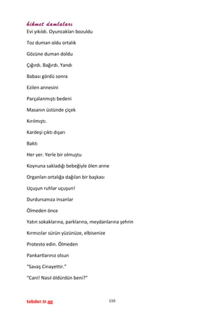 hikmet damlaları
Evi yıkıldı. Oyuncakları bozuldu
Toz duman oldu ortalık
Gözüne duman doldu
Çığırdı. Bağırdı. Yandı
Babası gördü sonra
Ezilen annesini
Parçalanmıştı bedeni
Masanın üstünde çiçek
Kırılmıştı.
Kardeşi çıktı dışarı
Baktı
Her yer. Yerle bir olmuştu
Koynuna sakladığı bebeğiyle ölen anne
Organları ortalığa dağılan bir başkası
Uçuşun ruhlar uçuşun!
Durdursanıza insanlar
Ölmeden önce
Yatın sokaklarına, parklarına, meydanlarına şehrin
Kırmızılar sürün yüzünüze, elbisenize
Protesto edin. Ölmeden
Pankartlarınız olsun
“Savaş Cinayettir.”
“Cani! Nasıl öldürdün beni?”
tebder.tr.gg 110
 