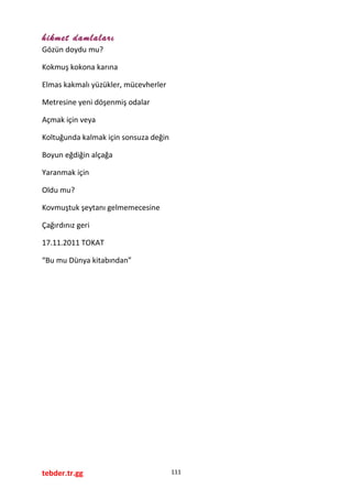 hikmet damlaları
Gözün doydu mu?
Kokmuş kokona karına
Elmas kakmalı yüzükler, mücevherler
Metresine yeni döşenmiş odalar
Açmak için veya
Koltuğunda kalmak için sonsuza değin
Boyun eğdiğin alçağa
Yaranmak için
Oldu mu?
Kovmuştuk şeytanı gelmemecesine
Çağırdınız geri
17.11.2011 TOKAT
“Bu mu Dünya kitabından”
tebder.tr.gg 111
 