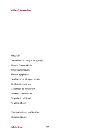 hikmet damlaları
ÖYLE Mİ?
“On sekiz saat çalışıyorum ağabey!
Karnımı doyurmak için
Bir gün çalışmazsam
Ölürüm açlığımdan”
Sendeki de ne mideymiş birader
Ben hiç çalışmıyorum
Açlığımdan da ölmüyorum
Sen kimi kandırıyorsun
Ya yeni evin taksitleri
Ya yeni arabanın
Vızıltıyı duydunuz mu? Bir füze
Geliyor üstünüze
tebder.tr.gg 112
 