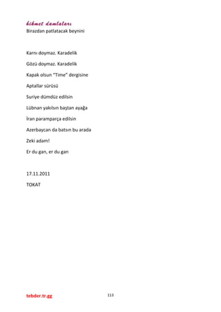 hikmet damlaları
Birazdan patlatacak beynini
Karnı doymaz. Karadelik
Gözü doymaz. Karadelik
Kapak olsun “Time” dergisine
Aptallar sürüsü
Suriye dümdüz edilsin
Lübnan yakılsın baştan ayağa
İran paramparça edilsin
Azerbaycan da batsın bu arada
Zeki adam!
Er du gan, er du gan
17.11.2011
TOKAT
tebder.tr.gg 113
 