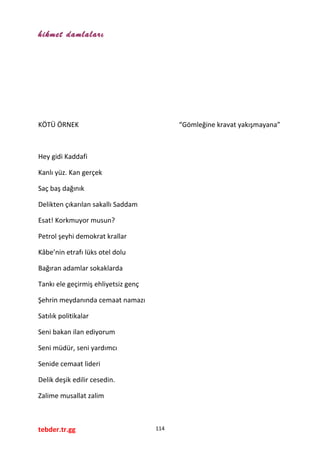 hikmet damlaları
KÖTÜ ÖRNEK “Gömleğine kravat yakışmayana”
Hey gidi Kaddafi
Kanlı yüz. Kan gerçek
Saç baş dağınık
Delikten çıkarılan sakallı Saddam
Esat! Korkmuyor musun?
Petrol şeyhi demokrat krallar
Kâbe’nin etrafı lüks otel dolu
Bağıran adamlar sokaklarda
Tankı ele geçirmiş ehliyetsiz genç
Şehrin meydanında cemaat namazı
Satılık politikalar
Seni bakan ilan ediyorum
Seni müdür, seni yardımcı
Senide cemaat lideri
Delik deşik edilir cesedin.
Zalime musallat zalim
tebder.tr.gg 114
 