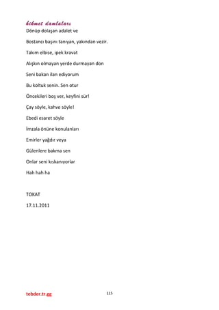 hikmet damlaları
Dönüp dolaşan adalet ve
Bostancı başını tanıyan, yakından vezir.
Takım elbise, ipek kravat
Alışkın olmayan yerde durmayan don
Seni bakan ilan ediyorum
Bu koltuk senin. Sen otur
Öncekileri boş ver, keyfini sür!
Çay söyle, kahve söyle!
Ebedi esaret söyle
İmzala önüne konulanları
Emirler yağdır veya
Gülenlere bakma sen
Onlar seni kıskanıyorlar
Hah hah ha
TOKAT
17.11.2011
tebder.tr.gg 115
 