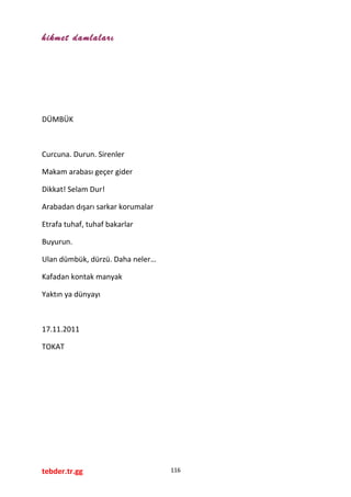 hikmet damlaları
DÜMBÜK
Curcuna. Durun. Sirenler
Makam arabası geçer gider
Dikkat! Selam Dur!
Arabadan dışarı sarkar korumalar
Etrafa tuhaf, tuhaf bakarlar
Buyurun.
Ulan dümbük, dürzü. Daha neler…
Kafadan kontak manyak
Yaktın ya dünyayı
17.11.2011
TOKAT
tebder.tr.gg 116
 