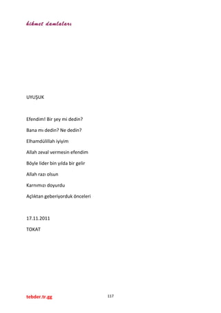 hikmet damlaları
UYUŞUK
Efendim! Bir şey mi dedin?
Bana mı dedin? Ne dedin?
Elhamdülillah iyiyim
Allah zeval vermesin efendim
Böyle lider bin yılda bir gelir
Allah razı olsun
Karnımızı doyurdu
Açlıktan geberiyorduk önceleri
17.11.2011
TOKAT
tebder.tr.gg 117
 