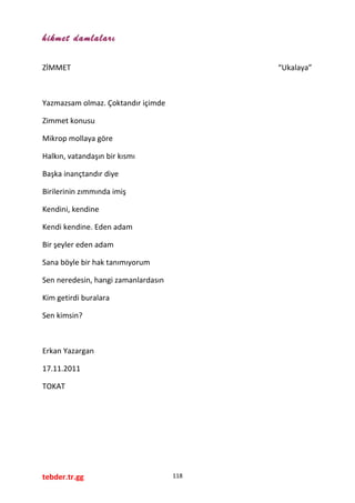 hikmet damlaları
ZİMMET “Ukalaya”
Yazmazsam olmaz. Çoktandır içimde
Zimmet konusu
Mikrop mollaya göre
Halkın, vatandaşın bir kısmı
Başka inançtandır diye
Birilerinin zımmında imiş
Kendini, kendine
Kendi kendine. Eden adam
Bir şeyler eden adam
Sana böyle bir hak tanımıyorum
Sen neredesin, hangi zamanlardasın
Kim getirdi buralara
Sen kimsin?
Erkan Yazargan
17.11.2011
TOKAT
tebder.tr.gg 118
 