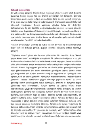 hikmet damlaları
bir yol açmaya çalıştım. Önemli bulur musunuz bilemeyeceğim fakat dinleme
duyumuz bence insana has en önemli duyulardan bir tanesidir. Ömrünü
dinlemeden geçirenlerin varlığını düşündükçe daha bin şiir yazmak istiyorum.
Oysa insan çevresi doğal haliyle o kadar mucizevî, ilham verici, sakindir ki hayret
etmemek imkânsızdır. Deney yapılması oldukça kolay bir değerden
bahsediyorum. Bir gün özellikle sessiz olduğundan bir gece, çevrenizi dinleyin
bakalım neler duyacaksınız? Bahse girerim müthiş şeyler duyacaksınız. Hatta o
ana kadar neden bu deneyi yapmadığınıza da hayret edeceksiniz. Düşünsenize
çevremizde zaten var olan, şimdiye kadar var olmuş olan, gelecekte de sürekli
var olacak olan “sessizlik” ne kadarda güzeldir.
“İnsanın Güçsüzlüğü” şiirimde ise kutsal insanın bir yanı ile mükemmel fakat
diğer yanı ile oldukça çaresiz, güçsüz, çelimsiz olduğunu ortaya koymaya
çalıştım.
“Büyüden İnanca” şiirim etki bırakan şiirlerimden bir tanesidir. Bunu “kendi
yapar, kendi sever” komikliği ile sunuyorum. İlk defa yayınlandığında ki bu şiiri
kitabıma almadan önce farklı ortamlarda tek olarak paylaştım. Cesur bulanlarda
oldu, eleştirenlerde haliyle ama sonuçta binlerce eleştirisini aldığım şiirlerimden
birisidir. Burada başlangıçtan günümüze ve tahmin edilen geleceğe inançların
nasıl şekillendiklerini ele aldım. Ninemden gördüğüm üzerlik yakma töreni
çocukluğumdan beri sürekli aklımda kalmış bir uygulama idi. “Çocuğun karnı
ağrıyor, hadi bir üzerlik yakalım.” Komşunun midesi bulanıyor, “Hadi bir üzerlik
yakalım.” Kısacası doktorların yaygın olmadığı çağlardan kalma bu şifacı
geleneği benim çocukluğuma kadar sürmüştür. Eminim ki dünyanın başka
yerlerinde hala sürmektedir. Kurşun dökme ve üzerlik yakma bizim
toplumumuzda yaygın bir uygulama idi. Kaynağının neresi olduğunu ise tahmin
edebiliyorum. Şamancı tür inançlarda ruhların önemli bir yeri vardır. Ruhlar
dumana, sise benzetilir. Yaşlı bir kadın - özellikle burada kadın seçilmiştir,- ot
yakar ve ruhlarla temas kurar ve dileklerini bildirir. Yanı sıra bir takım takı ve
muskalarda iş görür. Eskiden kimlik olarak kullanılan hamaylılar zamanla içine
dua yazılıp saklanan muskalara dönüşür. Türbelerdeki duygu yoğunluğu da
bununla bağlantılıdır. İnsan kendi öz varlığının farkına vardığı gün şunu çok net
bir biçimde anlayacaktır: “Ey insan sen de mucizeler var”. Hatta etrafında olup
biten her şeyi bir şekliyle “sen” yapıyorsun. Çevrene yaydığın negatif veya
pozitif enerji ve sinyaller çevreni şekillendiriyor. Çoğundan duymuşsunuzdur:
tebder.tr.gg 12
 