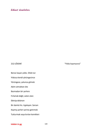 hikmet damlaları
212 LÖSEMİ “Yıldız kaymasına”
Bence kayan yıldız. Dilek tut
Yıldızca kendi yörüngesince
Yörüngece, yolunca gitmek
Adım atmaktan öte
Basmadan bir yerlere
Fırlamak değil, zaten olan
Dönüp dolanan
Bir damla his. Irgalayan. Sarsan
Kaymış yerleri yerine getirmek
Tutturmak veya kırılan kemikleri
tebder.tr.gg 120
 