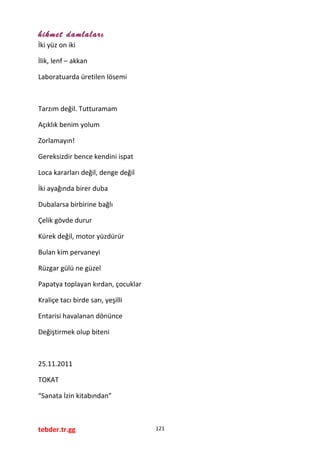 hikmet damlaları
İki yüz on iki
İlik, lenf – akkan
Laboratuarda üretilen lösemi
Tarzım değil. Tutturamam
Açıklık benim yolum
Zorlamayın!
Gereksizdir bence kendini ispat
Loca kararları değil, denge değil
İki ayağında birer duba
Dubalarsa birbirine bağlı
Çelik gövde durur
Kürek değil, motor yüzdürür
Bulan kim pervaneyi
Rüzgar gülü ne güzel
Papatya toplayan kırdan, çocuklar
Kraliçe tacı birde sarı, yeşilli
Entarisi havalanan dönünce
Değiştirmek olup biteni
25.11.2011
TOKAT
“Sanata İzin kitabından”
tebder.tr.gg 121
 