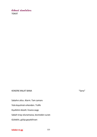 hikmet damlaları
TOKAT
KENDİNİ ANLAT BANA “Sana”
Sabahın altısı. Alarm. Tam zamanı
Yola koyulmalı erkenden. Trafik
Kıyafetini düzelt. İnsana saygı
Sabah tıraşı olunamazsa, kesmeden suratı
Gülebilir, gülüp geçebilirsen
tebder.tr.gg 123
 