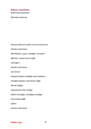 hikmet damlaları
Delirtmek isteyenlere
Normalsin dostum.
Dostum diyorum çünkü, seni de tanıyorum
Kendini anlat bana
Memleketin, yaşın, mesleğin, cinsiyetin
Eğitimin, sosyal çevren değil
Sorduğum
Kendini anlat bana
Sen kimsin
Hangi yemekleri istediğin veya hobilerin
Sevdiğin kitaplar veya filmler değil
Merak ettiğim
Geçmişinde neler olduğu
Nelere inandığın, inandığını sandığın
Umurumda değil
Lütfen
Kendini anlat bana
tebder.tr.gg 124
 