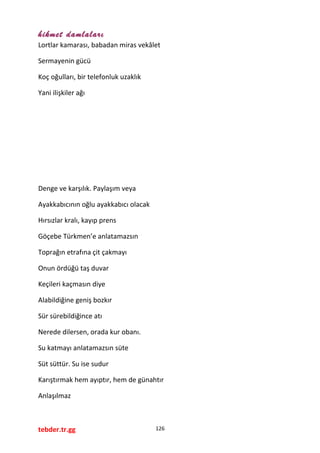 hikmet damlaları
Lortlar kamarası, babadan miras vekâlet
Sermayenin gücü
Koç oğulları, bir telefonluk uzaklık
Yani ilişkiler ağı
Denge ve karşılık. Paylaşım veya
Ayakkabıcının oğlu ayakkabıcı olacak
Hırsızlar kralı, kayıp prens
Göçebe Türkmen’e anlatamazsın
Toprağın etrafına çit çakmayı
Onun ördüğü taş duvar
Keçileri kaçmasın diye
Alabildiğine geniş bozkır
Sür sürebildiğince atı
Nerede dilersen, orada kur obanı.
Su katmayı anlatamazsın süte
Süt süttür. Su ise sudur
Karıştırmak hem ayıptır, hem de günahtır
Anlaşılmaz
tebder.tr.gg 126
 