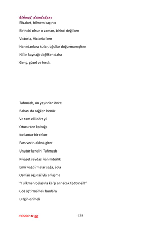 hikmet damlaları
Elizabet, bilmem kaçıncı
Birincisi olsun o zaman, birinci değilken
Victoria, Victoria iken
Hanedanlara kızlar, oğullar doğurmamışken
Nil’in kaynağı değilken daha
Genç, güzel ve hırslı.
Tahmasb, on yaşından önce
Babası da sağken henüz
Ve tam elli dört yıl
Otururken koltuğa
Kırılamaz bir rekor
Fars vezir, aklına girer
Unutur kendini Tahmasb
Riyaset sevdası yani liderlik
Emir yağdırmalar sağa, sola
Osman oğullarıyla anlaşma
“Türkmen belasına karşı alınacak tedbirler!”
Göz açtırmamalı bunlara
Dizginlenmeli
tebder.tr.gg 128
 