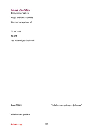 hikmet damlaları
Dizginlenilemezlerse
Araya alıp tam anlamıyla
Güzelce bir tepelenmeli
25.11.2011
TOKAT
“Bu mu Dünya kitabından”
DAMGALAR “Yola koyulmuş damga oğullarına”
Yola koyulmuş obalar
tebder.tr.gg 129
 