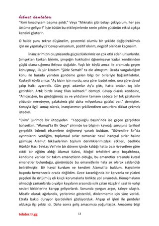 hikmet damlaları
“Kimi kınadıysam başıma geldi.” Veya “Mıknatıs gibi belayı çekiyorum, her şey
üstüme geliyor!” İşte bütün bu etkileşimlerde senin çekim gücünün etkisi açıkça
kendini gösterir.
O halde şunu tekrar düşünelim, çevremizi olumlu bir şekilde değiştirebilmek
için ne yapmalıyız? Cevap veriyorum, pozitif olalım, negatif olandan kaçınalım.
İnançlarımızın oluşmasında güçsüzlüklerimiz en çok etki eden unsurlardır.
Şimşekten korkan birinin, şimşeğin hakikatini öğreninceye kadar kendisinden
güçlü olana sığınma ihtiyacı doğaldır. Yaşlı bir köylü amca ile aramızda geçen
konuşmayı, ilk şiir kitabım “Şiirle Semah” ta ele almıştım. Orada vurguladığım
konu ile burada yeniden gündeme gelen bilgi bir birleriyle bağlantılıdırlar.
Kasketli köylü amca: “Ay bizim için nurdu, ona göre ibadet eder, ona göre davul
çalıp halkı uyarırdık. Gün geçti adamlar Ay’a çıktı, hatta ondan taş bile
getirdiler. Artık bizde inanç filan kalmadı.” demişti. Cevap olarak kendisine,
“Amcacığım, bu gördüğümüz ay ve yıldızların tamamı sadece bir tek galaksinin
yıldızıdır neredeyse, galaksimiz gibi daha milyonlarca galaksi var.” demiştim.
Konuyla ilgili sonuç olarak, inançlarımızı şekillendiren unsurlara dikkat çekmek
istedim.
“Evim” şiirimde bir ütopyadan “Topçuoğlu Bayırı”nda ise geçen gerçekten
bahsettim. “Alamut’ta Bir Gece” şiirimde ise bilginin kaynağı sorusuna tarihsel
gerçeklik özlemli efsanelere değinmeyi yararlı buldum. “Güvenilire Sır”da
ayrıntılarını verdiğim, toplumsal sırlar zamanlar nasıl inançsal sırlar haline
gelmişse Alamut hikâyelerinin toplum derinliklerimizdeki etkileri, özellikle
Hünkâr Hacı Bektaş Veli’nin bir dönem içinde kaldığı hatta bazı rivayetlere göre
ciddi bir eğitim aldığı Alamut Kalesi, Moğol tehditleri artıp boşaltılınca,
kendisine verilen bir takım emanetlerin olduğu, bu emanetler arasında kutsal
emanetler bulunduğu, günümüzde bu emanetlerin hala sır olarak saklandığı
belirtilmiştir. Bir hayal kurdum ve kendimi Alamut’ta buldum. Hayalimin
başında hemencecik orada değildim. Gece karanlığında bir kervanla ve yüzleri
peçeleri ile örtülmüş eli kılıçlı korumalarla birlikte yol alıyorduk. Konuşmaların
olmadığı zamanlarda o yalçın kayaların arasında ıslık çalan rüzgârın sesi ile vahşi
sesleri birbirlerine karışıp geliyorlardı. Sonunda yorgun argın, kaleye ulaştık.
Misafir olarak ağırlandık, yerlerimiz gösterildi, dinlenmemiz için süre verildi.
Etrafa bakıp duruyor içerdekileri gözlüyorduk. Ahşap el işleri ile perdeler
oldukça ilgi çekici idi. Daha sonra geliş amacımıza yoğunlaştık. Amacımız bilgi
tebder.tr.gg 13
 