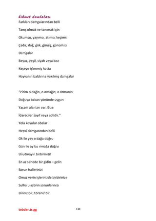 hikmet damlaları
Farkları damgalarından belli
Tanış olmak ve tanımak için
Okumsu, yayımsı, atımsı, keçimsi
Çadır, dağ, gök, güneş, günümsü
Damgalar
Beyaz, yeşil, siyah veya boz
Keçeye işlenmiş hatta
Hayvanın baldırına yakılmış damgalar
“Pirim o dağın, o ırmağın, o ormanın
Doğuya bakan yönünde uygun
Yaşam alanları var. Bize
İdareciler zayıf veya adildir.”
Yola koyulur obalar
Hepsi damgasından belli
Ok ile yay o dağa doğru
Gün ile ay bu ırmağa doğru
Unutmayın birbirinizi!
En az senede bir gidin – gelin
Sorun hallerinizi
Omuz verin işlerinizde birbirinize
Sulha ulaştırın sorunlarınızı
Diliniz bir, töreniz bir
tebder.tr.gg 130
 