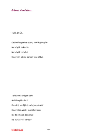 hikmet damlaları
TÖRE DEĞİL
Kadın cinayetinin adını, töre koymuşlar
Ne büyük haksızlık
Ne büyük cehalet
Cinayetin adı ne zaman töre oldu?
Töre adına işleyen cani
Asıl töreyi katletti
Kendini, benliğini, varlığını yok etti
Cinayetler, yanlış inanç kaynaklı
Bir de erkeğin bencilliği
Ne alakası var töreyle
tebder.tr.gg 132
 