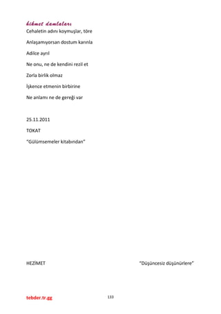 hikmet damlaları
Cehaletin adını koymuşlar, töre
Anlaşamıyorsan dostum karınla
Adilce ayrıl
Ne onu, ne de kendini rezil et
Zorla birlik olmaz
İşkence etmenin birbirine
Ne anlamı ne de gereği var
25.11.2011
TOKAT
“Gülümsemeler kitabından”
HEZİMET “Düşüncesiz düşünürlere”
tebder.tr.gg 133
 