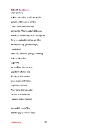 hikmet damlaları
İslam ümmeti
Yokluk, yoksulluk, sefalet ve rezalet
Çukurlarında bulunca kendini
Dünya savaşlarından sonra
Cemalettin Afgani, Abduh, El Benna
Mevdudi, Seyit Kutup, Nursi ve diğerleri
Bir araya getirebilmek için yeniden
Yeniden uyanış, yeniden doğuş
Hareketleri.
Taassubu, cehaleti, yozluğu, yobazlığı
Yok etmek yerine
Suçu yine
Karşıdakinin üzerine atıp;
Düşülen bu haller hep
Sömürgecilerin oyunu,
Siyonistlerin entrikaları,
Haçlıların saldırıları
Amerikancı İslam zırvaları
Felaket üstüne felaket
Hezimet üstüne hezimet
Kurtulabilir misin? Zor
Batılılar şöyle, batılılar böyle
tebder.tr.gg 134
 