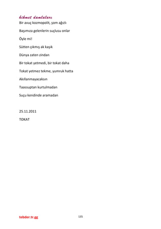 hikmet damlaları
Bir avuç kozmopolit, şom ağızlı
Başımıza gelenlerin suçlusu onlar
Öyle mi!
Sütten çıkmış ak kaşık
Dünya zaten zindan
Bir tokat yetmedi, bir tokat daha
Tokat yetmez tekme, yumruk hatta
Akıllanmayacaksın
Taassuptan kurtulmadan
Suçu kendinde aramadan
25.11.2011
TOKAT
tebder.tr.gg 135
 