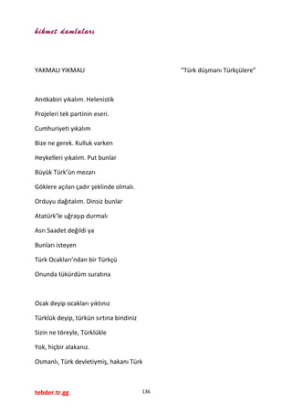 hikmet damlaları
YAKMALI YIKMALI “Türk düşmanı Türkçülere”
Anıtkabiri yıkalım. Helenistik
Projeleri tek partinin eseri.
Cumhuriyeti yıkalım
Bize ne gerek. Kulluk varken
Heykelleri yıkalım. Put bunlar
Büyük Türk’ün mezarı
Göklere açılan çadır şeklinde olmalı.
Orduyu dağıtalım. Dinsiz bunlar
Atatürk’le uğraşıp durmalı
Asrı Saadet değildi ya
Bunları isteyen
Türk Ocakları’ndan bir Türkçü
Onunda tükürdüm suratına
Ocak deyip ocakları yıktınız
Türklük deyip, türkün sırtına bindiniz
Sizin ne töreyle, Türklükle
Yok, hiçbir alakanız.
Osmanlı, Türk devletiymiş, hakanı Türk
tebder.tr.gg 136
 
