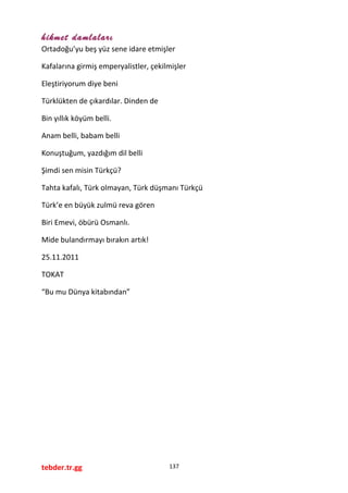 hikmet damlaları
Ortadoğu’yu beş yüz sene idare etmişler
Kafalarına girmiş emperyalistler, çekilmişler
Eleştiriyorum diye beni
Türklükten de çıkardılar. Dinden de
Bin yıllık köyüm belli.
Anam belli, babam belli
Konuştuğum, yazdığım dil belli
Şimdi sen misin Türkçü?
Tahta kafalı, Türk olmayan, Türk düşmanı Türkçü
Türk’e en büyük zulmü reva gören
Biri Emevi, öbürü Osmanlı.
Mide bulandırmayı bırakın artık!
25.11.2011
TOKAT
“Bu mu Dünya kitabından”
tebder.tr.gg 137
 