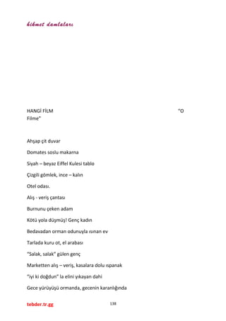 hikmet damlaları
HANGİ FİLM “O
Filme”
Ahşap çit duvar
Domates soslu makarna
Siyah – beyaz Eiffel Kulesi tablo
Çizgili gömlek, ince – kalın
Otel odası.
Alış - veriş çantası
Burnunu çeken adam
Kötü yola düşmüş! Genç kadın
Bedavadan orman odunuyla ısınan ev
Tarlada kuru ot, el arabası
“Salak, salak” gülen genç
Marketten alış – veriş, kasalara dolu ıspanak
“iyi ki doğdun” la elini yıkayan dahi
Gece yürüyüşü ormanda, gecenin karanlığında
tebder.tr.gg 138
 