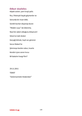 hikmet damlaları
Köpek sesleri, yeni tıraşlı polis
Rus, Polonyalı kaçak göçmenler ve
Sonunda bir insan öldü.
Sürekli bunları düşünüp duran
“Maden suyu” da tükenmiş
Nasıl bir adam olduğunu biliyorum!
Silvia’nın tatlı ikizleri
Gerçeği bilmek, hayli zor görünür
Sorun Robert’te
Şömineye kesilen odun, hızarla
Kendini işine veren hırsız
Bil bakalım hangi film?
29.11.2011
TOKAT
“Gülümsemeler kitabından”
tebder.tr.gg 139
 