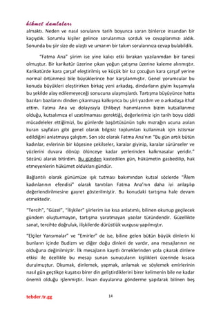hikmet damlaları
almaktı. Neden ve nasıl sorularını tarih boyunca soran binlerce insandan bir
kaçıydık. Sorumlu kişiler gelince sorularımızı sorduk ve cevaplarımızı aldık.
Sonunda bu şiir size de ulaştı ve umarım bir takım sorularınıza cevap bulabildik.
“Fatma Ana” şiirim ise yine kalıcı etki bırakan yazılarımdan bir tanesi
olmuştur. Bir karikatür üzerine çıkan yoğun çatışma üzerine kaleme alınmıştır.
Karikatürde kara çarşaf eleştirilmiş ve küçük bir kız çocuğun kara çarşaf yerine
normal örtünmesi bile büyüklerince hor karşılanmıştır. Genel yorumcular bu
konuda büyükleri eleştirirken birkaç yeni arkadaş, dindarların giyim kuşamıyla
bu şekilde alay edilemeyeceği sonucuna ulaşmışlardı. Tartışma büyüyünce hatta
bazıları bazılarını dinden çıkarmaya kalkışınca bu şiiri yazdım ve o arkadaşa ithaf
ettim. Fatma Ana ve dolayısıyla Ehlibeyt hanımlarının bizim kutsallarımız
olduğu, kutsalımıza el uzatılmaması gerektiği, değerlerimiz için tarih boyu ciddi
mücadeleler ettiğimizi, bu günlerde başörtüsünün tıpkı mızrağın ucuna asılan
kuran sayfaları gibi genel olarak bilgisiz toplumları kullanmak için istismar
edildiğini anlatmaya çalıştım. Son söz olarak Fatma Ana’nın “Bu gün artık bütün
kadınlar, evlerinin bir köşesine çekilseler, karalar giyinip, karalar sürünseler ve
yüzlerini duvara dönüp ölünceye kadar yerlerinden kalkmasalar yeridir.”
Sözünü alarak bitirdim. Bu günden kastedilen gün, hükümetin gasbedilip, hak
etmeyenlerin hükümet oldukları gündür.
Bağlantılı olarak günümüze ışık tutması bakımından kutsal sözlerde “Âlem
kadınlarının efendisi” olarak tanıtılan Fatma Ana’nın daha iyi anlaşılıp
değerlendirilmesine gayret gösterilmiştir. Bu konudaki tartışma hale devam
etmektedir.
“Tercih”, “Güzel”, “İlişkiler” şiirlerim ise kısa anlatımlı, bilinen okunup geçilecek
gündem oluşturmayan, tartışma yaratmayan yazılar türündendir. Güzellikte
sanat, tercihte doğruluk, ilişkilerde dürüstlük vurgusu yapılmıştır.
“Elçiler Yansımalar” ve “Emirler” de ise, biline gelen bütün büyük dinlerin ki
bunların içinde Budizm ve diğer doğu dinleri de vardır, ana mesajlarının ne
olduğuna değinilmiştir. İlk mesajların kayıtlı örneklerinden yola çıkarak dinlere
etkisi ile özellikle bu mesajı sunan sunucuların kişilikleri üzerinde kısaca
durulmuştur. Okumak, dinlemek, yapmak, anlamak ve söylemek emirlerinin
nasıl gün geçtikçe kuşatıcı birer din geliştirdiklerini birer kelimenin bile ne kadar
önemli olduğu işlenmiştir. İnsan duyularına gönderme yapılarak bilinen beş
tebder.tr.gg 14
 
