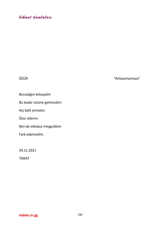 hikmet damlaları
ÖZÜR “Anlayamamaya”
Bunadığını bilseydim
Bu kadar üstüne gelmezdim
Hiç belli etmedin
Özür dilerim
Ben de oldukça meşguldüm
Fark edemedim.
29.11.2011
TOKAT
tebder.tr.gg 140
 