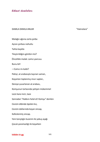 hikmet damlaları
DAMLA DAMLA ANLAR “Hatıralara”
Malağın ağzına zorla çorba
Ayran çorbası nohutlu
Tahta kaşıkla
Tıkıştırıldığını gördün mü?
Öncelikle malak: camız yavrusu
Bunu bil!
—Camız mı kaldı?
Pekiyi, at arabasıyla taşınan saman,
Koçanları toplanmış mısır sapları,
Dereye yuvarlanan at arabası,
Komşunun tarlasında yetişen mükemmel
Leziz kara incir, taze
Sonradan “Hakkını helal et! Komşu” denilen
Cevizin dibinde öpülen kız,
Cevizin dallarında koşan sincap,
Kafeslenmiş sincap.
Yeni tanıştığın kuzenin ile yokuş aşağı
Çocuk yaramazlığı ile koşarken
tebder.tr.gg 141
 