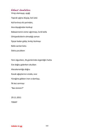 hikmet damlaları
Virajı alamayıp, aşağı
Toprak yığına düşüp, kol üstü
Kol kırılınca iki yerinden,
Ana dayağından korkup
Babaannenin evine sığınmayı, kırık kolla
Ortopedistlerin olmadığı zaman
İlçeye kadar gidip, kırıkçı bulmayı
Balla sarılan kolu
Daha çocukken
Yeni olgunken, ilk günlerinde ergenliğin hatta
Eve doğru giderken okuldan
Alacakaranlığa doğru
Kavak ağaçlarının orada, ıssız
Yüreğine gökten inen o damlayı,
İlk kez sormayı
“Ben kimim?”
29.11.2011
TOKAT
tebder.tr.gg 142
 