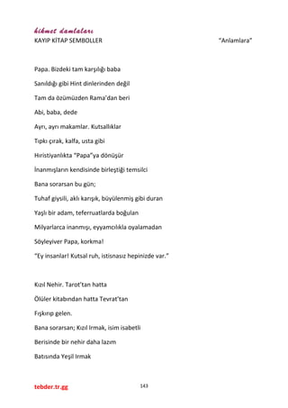 hikmet damlaları
KAYIP KİTAP SEMBOLLER “Anlamlara”
Papa. Bizdeki tam karşılığı baba
Sanıldığı gibi Hint dinlerinden değil
Tam da özümüzden Rama’dan beri
Abi, baba, dede
Ayrı, ayrı makamlar. Kutsallıklar
Tıpkı çırak, kalfa, usta gibi
Hıristiyanlıkta “Papa”ya dönüşür
İnanmışların kendisinde birleştiği temsilci
Bana sorarsan bu gün;
Tuhaf giysili, aklı karışık, büyülenmiş gibi duran
Yaşlı bir adam, teferruatlarda boğulan
Milyarlarca inanmışı, eyyamcılıkla oyalamadan
Söyleyiver Papa, korkma!
“Ey insanlar! Kutsal ruh, istisnasız hepinizde var.”
Kızıl Nehir. Tarot’tan hatta
Ölüler kitabından hatta Tevrat’tan
Fışkırıp gelen.
Bana sorarsan; Kızıl Irmak, isim isabetli
Berisinde bir nehir daha lazım
Batısında Yeşil Irmak
tebder.tr.gg 143
 