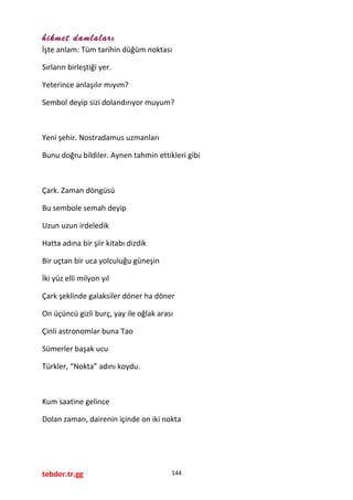 hikmet damlaları
İşte anlam: Tüm tarihin düğüm noktası
Sırların birleştiği yer.
Yeterince anlaşılır mıyım?
Sembol deyip sizi dolandırıyor muyum?
Yeni şehir. Nostradamus uzmanları
Bunu doğru bildiler. Aynen tahmin ettikleri gibi
Çark. Zaman döngüsü
Bu sembole semah deyip
Uzun uzun irdeledik
Hatta adına bir şiir kitabı dizdik
Bir uçtan bir uca yolculuğu güneşin
İki yüz elli milyon yıl
Çark şeklinde galaksiler döner ha döner
On üçüncü gizli burç, yay ile oğlak arası
Çinli astronomlar buna Tao
Sümerler başak ucu
Türkler, “Nokta” adını koydu.
Kum saatine gelince
Dolan zaman, dairenin içinde on iki nokta
tebder.tr.gg 144
 