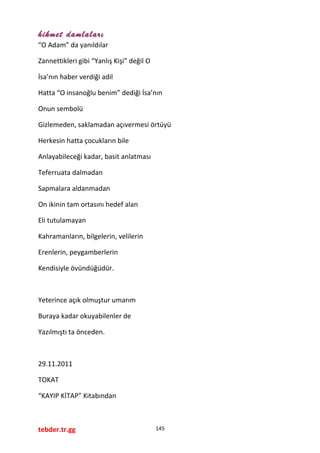 hikmet damlaları
“O Adam” da yanıldılar
Zannettikleri gibi “Yanlış Kişi” değil O
İsa’nın haber verdiği adil
Hatta “O insanoğlu benim” dediği İsa’nın
Onun sembolü
Gizlemeden, saklamadan açıvermesi örtüyü
Herkesin hatta çocukların bile
Anlayabileceği kadar, basit anlatması
Teferruata dalmadan
Sapmalara aldanmadan
On ikinin tam ortasını hedef alan
Eli tutulamayan
Kahramanların, bilgelerin, velilerin
Erenlerin, peygamberlerin
Kendisiyle övündüğüdür.
Yeterince açık olmuştur umarım
Buraya kadar okuyabilenler de
Yazılmıştı ta önceden.
29.11.2011
TOKAT
“KAYIP KİTAP” Kitabından
tebder.tr.gg 145
 
