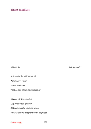 hikmet damlaları
YOLCULUK “Dünyamıza”
Yolcu, yolcular, yol ve menzil
Azık, kıyafet ve ışık
Harita ve rehber
“Çok geldim gittim. Bilirim oraları”
Köyden yürüyerek şehre
Dağ yollarından giderdik
Gide gele, patika etmiştik yolları
Alacakaranlıkta bile geçebilirdik köylerden
tebder.tr.gg 146
 