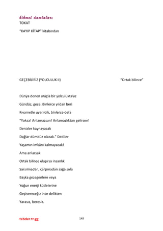 hikmet damlaları
TOKAT
“KAYIP KİTAP” kitabından
GEÇEBİLİRİZ (YOLCULUK II) “Ortak bilince”
Dünya denen araçla bir yolculuktayız
Gündüz, gece. Binlerce yıldan beri
Kıyametle uyarıldık, binlerce defa
“Yoksa! Anlamazsan! Anlamazlıktan gelirsen!
Denizler kaynayacak
Dağlar dümdüz olacak.” Dediler
Yaşamın imkânı kalmayacak!
Ama anlarsak
Ortak bilince ulaşırsa insanlık
Sarsılmadan, çarpmadan sağa sola
Başka gezegenlere veya
Yoğun enerji kütlelerine
Geçivereceğiz ince delikten
Yarasız, beresiz.
tebder.tr.gg 148
 