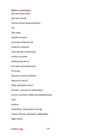 hikmet damlaları
İşte sana kayıp kitap
İşte sana mucize
Cennet cennet deyip durdukları
Yer
İşte orada
İnandın mı bana?
İnanmana ihtiyacım yok
Anlamanı istiyorum
İnsan denilen mükemmele
Verilen mucizeler
İçinde durup duran
Seni, göz açıp kapayıncaya
An içinde
Uçsuza ve sonsuza daldıran
Boşuna mı varsın?
Ölüp, yok olacak mısın?
Bir kaos – karmaşa mı hükmediyor
Evrene. Evrenlere. Bildik veya keşfedilmeyen
Asla!
Korkma
Ortak bilinç. Geçirecektir insanlığı
Yarasız, beresiz, yıkılmadan, dağılmadan
Diğer tarafa
tebder.tr.gg 149
 