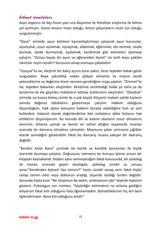 hikmet damlaları
duyu organını ile beş hissin yanı sıra düşünme ile felsefeye araştırma ile bilime
yol açılmıştır. Genel amacın insan olduğu, bütün çalışmaların insan için olduğu
vurgulanmıştır.
“Oyun” şiirimde oyun kelimesi kavramlaştırmaya çalışarak oyun kurucular,
oyunculuk, oyun oynamak, oynaşmak, aldatmak, eğlenmek, söz vermek, sözde
durmak, sözde durmamak, oyalamak, kandırmak gibi kelimeleri işlemeye
çalıştım. “Dünya hayatı bir oyun ve eğlenceden ibaret” ise tarih boyu çekilen
sıkıntılar neyin nesidir? Sorusuna cevap aramaya çabaladım.
“Uyuşuk”ta ise, eleştirel bir bakış açısını biraz yakıcı, biraz tepeden bakan gözle
vurguladım. Neye şükredilip neden şikâyet etmemiz ile insanın kendi
yeteneklerine ve değerine önem vermesi gerektiğine vurgu yaptım. “Zimmet”te
ise, tepeden bakanları eleştirdim. Kendisine verilmediği halde ya zorla ya da
kandırma ile ele geçirilen imkânların kötüye kullanımını eleştirdim. “Dümbük”
şiirimde ise kısaca birkaç cümle ile o çok büyük ihtişamlı makam sahibi kişilerin
aslında değersiz olduklarını göstermeye çalıştım. Hakkım olduğunu
düşündüğüm, halk adına konuşma hakkımı burada alabildiğine hızlı ve sert
kullandım. Hakaret olarak değerlendirilse bile zorbaların daha fazlasını hak
ettiklerini düşünüyorum. Bu konuda dili ve kalemi olanların cesur olmalarını
öneririm. Ortama uymak ve benim en nefret ettiğim eyyamcılık insanlar
arasında bir davranış olmaktan çıkmalıdır. Maymuna şeker verirseniz çığlıklar
atarak sevindiğini gösterebilir fakat bu davranış insana yakışan bir davranış
değildir.
“Kendini Anlat Bana” şiirimde ise benlik ve kendilik kavramları ile kişilik
üzerinde durmaya çalıştım. Doğrusunu isterseniz bu konuyu işleme arzum bir
kitaptan kaynaklandı. Kitabın adını vermeyeceğim fakat konusunda, bir psikolog
ile hastası arasında geçen diyalogda, psikolog sürekli şu soruyu
sorar:”Kendinden bahset! Sen kimsin?” hasta sürekli cevap verir fakat hiçbir
cevap tatmin edici veya doktorun aradığı, duymak istediği türden değildir.
Sonunda hasta kızar “Ne istiyorsun be adam, anlatıyorum işte” diyerek tepkisini
gösterir. Psikologun son cümlesi: “Söylediğin kelimelerin ne anlama geldiğini
biliyorum fakat kim olduğunu hala öğrenemedim. Bahsettiklerinin hiç biri beni
ilgilendirmiyor. Bana kim olduğunu anlat!”
tebder.tr.gg 15
 