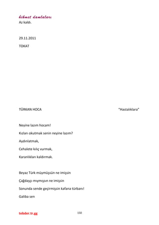 hikmet damlaları
Az kaldı.
29.11.2011
TOKAT
TÜRKAN HOCA “Hastalıklara”
Neyine lazım hocam!
Kızları okutmak senin neyine lazım?
Aydınlatmak,
Cehalete kılıç vurmak,
Karanlıkları kaldırmak.
Beyaz Türk müymüşsün ne imişsin
Çağdaşçı mıymışsın ne imişsin
Sonunda sende geçirmişsin kafana türbanı!
Galiba sen
tebder.tr.gg 150
 
