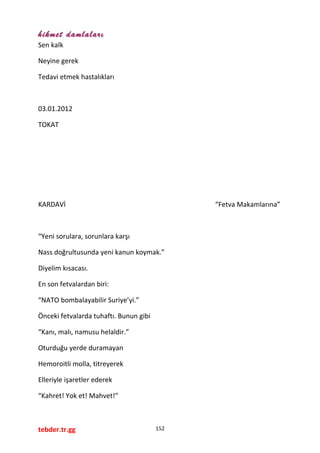 hikmet damlaları
Sen kalk
Neyine gerek
Tedavi etmek hastalıkları
03.01.2012
TOKAT
KARDAVİ “Fetva Makamlarına”
“Yeni sorulara, sorunlara karşı
Nass doğrultusunda yeni kanun koymak.”
Diyelim kısacası.
En son fetvalardan biri:
“NATO bombalayabilir Suriye’yi.”
Önceki fetvalarda tuhaftı. Bunun gibi
“Kanı, malı, namusu helaldir.”
Oturduğu yerde duramayan
Hemoroitli molla, titreyerek
Elleriyle işaretler ederek
“Kahret! Yok et! Mahvet!”
tebder.tr.gg 152
 