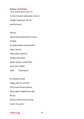 hikmet damlaları
Tanrı sanki bunların emir eri
Ey Tanrı! Bu beni dinlemiyor. Felç et!
Dediğimi yapmıyor. Kör et!
Kökünü kurut!
Hikmet:
Şeytan apaçık düşmanıdır insanın.
O halde
Bu düşmanlıkları körükleyenler
Hepsi, tamamı
Kafasındaki takkesine
Sarığına bakmadan
Apaçık şeytanın askerleridir.
02.01.2012 TOKAT
NEŞE “Çırpınışlara”
Bir kıpırtıdır içerde
Göğse yakın bir yerlerde
Yavru kuşun kanat çırpması,
Mum ışığının dalgalanması gibi
Bir şey.
Ruhunu yitirmemiş her yerde
Çırpınır ha çırpınır
tebder.tr.gg 153
 