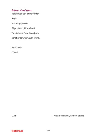 hikmet damlaları
Dokunduğu yeri altına çeviren
Hayır
Gözden yaşı silen
Olgun, tam, pişkin, demli
Tam tadında. Tam damağında
Kanat çırpan, yıkmayan fırtına.
01.01.2012
TOKAT
KULE “Modadan yıkıma, kefenin cebine”
tebder.tr.gg 155
 