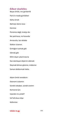 hikmet damlaları
Beyaz önlük, inci gerdanlık
Paris’in moda günlükleri
Doha örnek
Bahreyn deniz üssü
Hürmüz
Pürümüz değil, kraliçe de.
Ne yedi koca, ne hovarda
Arnavutla, lazı dolaba
Doktor civanım.
Gırtlağını tutmak gibi
Sıkmak gibi
Dilini dışarı çıkarırcasına
Kan damlayan dişlerini sökmek
Doymak bilmez gözüne, midesine
Saman doldurmak hatta.
Adam Smitt neredesin
Ekonomi sistemin
Sürekli rekabet, sürekli üretim
Komünist Çin.
Uyandın mı şimdi?
Sırf laf olsun diye
Kefenime
tebder.tr.gg 156
 