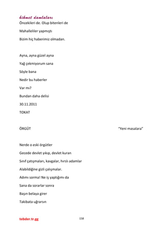 hikmet damlaları
Öncekileri de. Olup bitenleri de
Mahalleliler yapmıştı
Bizim hiç haberimiz olmadan.
Ayna, ayna güzel ayna
Yağ çekmiyorum sana
Söyle bana
Nedir bu haberler
Var mı?
Bundan daha delisi
30.11.2011
TOKAT
ÖRGÜT “Yeni masalara”
Nerde o eski örgütler
Gecede devlet yıkıp, devlet kuran
Sınıf çatışmaları, kavgalar, hırslı adamlar
Alabildiğine gizli çalışmalar.
Adımı sorma! Ne iş yaptığımı da
Sana da sorarlar sonra
Başın belaya girer
Takibata uğrarsın
tebder.tr.gg 158
 