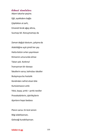 hikmet damlaları
Adam takarlar peşine.
Eğil, ayakkabını bağla
Çöplükten al zarfı,
Emaneti bırak ağaç altına,
Susmayı bil. Konuşmamayı da
Zaman değişti dostum, çalışma da
Alabildiğine açık şimdi her şey
Hatta bütün sırları yayınlasan
Kimsenin umurunda olmaz
Takan yok. Korkma!
İnanıyorsan bir davaya
İdeallerin varsa, kahrolası idealler
Bulaşmışsa bu hastalık
Kendinden nefret etsen bile
Kurtulamazsın artık
Yıkık, kayıp, yırtık – pırtık nesiller
Provokatörlerin, işbirlikçilerin
Ajanların hepsi bedava
Planın varsa. En kral sensin
Bilgi alabiliyorsan,
Geleceği kurabiliyorsan.
tebder.tr.gg 159
 