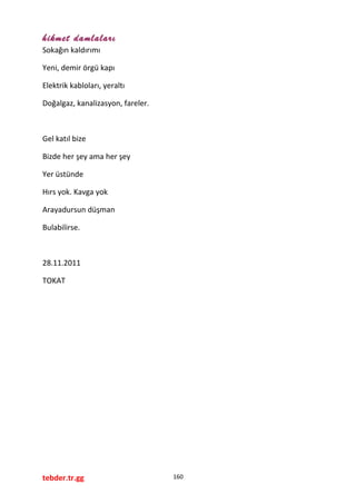 hikmet damlaları
Sokağın kaldırımı
Yeni, demir örgü kapı
Elektrik kabloları, yeraltı
Doğalgaz, kanalizasyon, fareler.
Gel katıl bize
Bizde her şey ama her şey
Yer üstünde
Hırs yok. Kavga yok
Arayadursun düşman
Bulabilirse.
28.11.2011
TOKAT
tebder.tr.gg 160
 