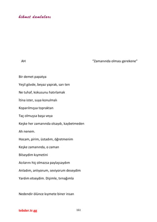 hikmet damlaları
AH “Zamanında olması gerekene”
Bir demet papatya
Yeşil gövde, beyaz yaprak, sarı ten
Ne tuhaf, kokusunu hatırlamak
İtina ister, suya konulmalı
Koparılmışsa topraktan
Taç olmuşsa başa veya
Keşke her zamanında olsaydı, kaybetmeden
Ah nenem.
Hocam, pirim, üstadım, öğretmenim
Keşke zamanında, o zaman
Bilseydim kıymetini
Acılarını hiç olmazsa paylaşsaydım
Anladım, anlıyorum, seviyorum deseydim
Yardım etseydim. Dişimle, tırnağımla
Nedendir ölünce kıymete biner insan
tebder.tr.gg 161
 